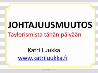 JOHTAJUUSMUUTOS
Taylorismista tähän päivään
Katri Luukka
www.katriluukka.fi
copyright Katri Luukka

 