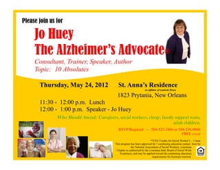 Please join us for

     Jo Huey
     The Alzheimer’s Advocate®
     Consultant, Trainer, Speaker, Author
     Topic: 10 Absolutes

       Thursday, May 24, 2012                  St. Anna’s Residence
                                                                      An affiliate of Lambeth House

                                              1823 Prytania, New Orleans
       11:30 - 12:00 p.m. Lunch
       12:00 - 1:00 p.m. Speaker - Jo Huey
               Who Should Attend: Caregivers, social workers, clergy, family support team,
                                                                                                adult children.
                                               RSVP Required — 504-523-3466 or 504-236-0068
                                                                                 FREE event
                                                                            **CEU Credits for Social Worker’s - 1 hour
                                             This program has been approved for 1 continuing education contact hour by
                                                          the National Association of Social Workers, Louisiana
                                              Chapter as authorized by the Louisiana State Board of Social Work
                                                 Examiners, and may be applied toward the continuing education
                                                                             requirements for licensure renewal.
 