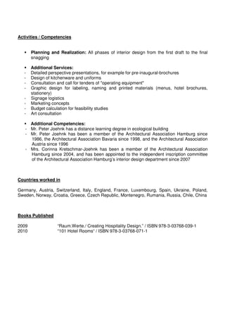 Activities / Competencies


       Planning and Realization: All phases of interior design from the first draft to the final
       snagging

       Additional Services:
   -   Detailed perspective presentations, for example for pre-inaugural-brochures
   -   Design of kitchenware and uniforms
   -   Consultation and call for tenders of "operating equipment"
   -   Graphic design for labeling, naming and printed materials (menus, hotel brochures,
       stationery)
   -   Signage logistics
   -   Marketing concepts
   -   Budget calculation for feasibility studies
   -   Art consultation

     Additional Competencies:
   - Mr. Peter Joehnk has a distance learning degree in ecological building
   - Mr. Peter Joehnk has been a member of the Architectural Association Hamburg since
     1986, the Architectural Association Bavaria since 1998, and the Architectural Association
     Austria since 1996
   - Mrs. Corinna Kretschmar-Joehnk has been a member of the Architectural Association
     Hamburg since 2004, and has been appointed to the independent inscription committee
     of the Architectural Association Hamburg’s interior design department since 2007



Countries worked in

Germany, Austria, Switzerland, Italy, England, France, Luxembourg, Spain, Ukraine, Poland,
Sweden, Norway, Croatia, Greece, Czech Republic, Montenegro, Rumania, Russia, Chile, China



Books Published

2009                “Raum.Werte./ Creating Hospitality Design.” / ISBN 978-3-03768-039-1
2010                “101 Hotel Rooms“ / ISBN 978-3-03768-071-1
 