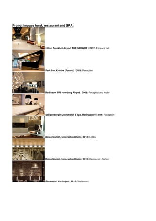 Project images hotel, restaurant and SPA:




                      Hilton Frankfurt Airport THE SQUAIRE / 2012: Entrance hall




                      Park Inn, Krakow (Poland) / 2009: Reception




                      Radisson BLU Hamburg Airport / 2009: Reception and lobby




                      Steigenberger Grandhotel & Spa, Heringsdorf / 2011: Reception




                      Dolce Munich, Unterschleißheim / 2010: Lobby




                      Dolce Munich, Unterschleißheim / 2010: Restaurant „Redox“




                      Gänsweid, Wertingen / 2010: Restaurant
 