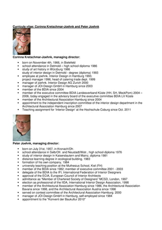 Curricula vitae: Corinna Kretschmar-Joehnk and Peter Joehnk




Corinna Kretschmar-Joehnk, managing director:
      born on November 4th, 1966, in Bielefeld
      school attendance in Detmold – high school diploma 1986
      study of art history in Würzburg 1986
      study of interior design in Detmold - degree (diploma) 1993
      employee at joehnk. Interior Design in Hamburg 1993,
      project manager 1996, head of catering trade dept. 1999
      manager of joehnk. Interior Design AG Zurich 2000
      manager of JOI-Design GmbH in Hamburg since 2003
      member of the BDIA since 2004
      member of the executive committee BDIA Landesverband Küste (HH, SH, MeckPom) 2004 –
      2006, today engaged in the advisory board of the executive committee BDIA LV Küste
      member of the Architectural Association Hamburg since 2004
      appointment to the independent inscription committee of the interior design department in the
      Architectural Association Hamburg since 2007
      Teaching assignment for ‘Interior Design’ at the Hochschule Coburg since Oct. 2011




Peter Joehnk, managing director:
      born on July 31st, 1957, in Kronach/Ofr.
      school attendance in Selb/Ofr. and Neustadt/Wstr., high school diploma 1976
      study of interior design in Kaiserslautern and Mainz, diploma 1981
      distance learning degree in ecological building, 1983
      formation of his own company, 1984
      university teaching position at the Muthesius School, Kiel (FH)
      member of the BDIA since 1982; member of executive committee 2001 - 2003
      delegate of the BDIA to the IFI, International Federation of Interior Designers
      approval of the ECIA, European Council of Interior Architects
      admittance as “Member of Chartered Society of Designers” MCSD, London, 1997
      election as professional of the IIDA, International Interior Design Association, 1998
      member of the Architectural Association Hamburg since 1986, the Architectural Association
      Bavaria since 1998, and the Architectural Association Austria since 1996
      served on contest committee of the Architectural Association Hamburg. 2000
      manager of JOI-Design GmbH in Hamburg, self-employed since 1984
      appointment to the "Konvent der Baukultur 2010"
 