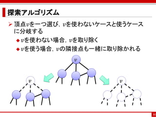探索アルゴリズム
 頂点𝑣を一つ選び，𝑣を使わないケースと使うケース
  に分岐する
   𝑣を使わない場合，𝑣を取り除く

   𝑣を使う場合，𝑣の隣接点も一緒に取り除かれる

            𝑣



    𝑣                𝑣




                             30
 