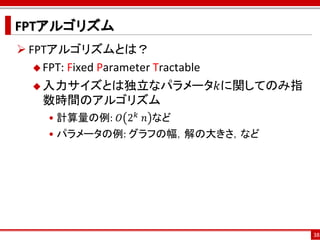 FPTアルゴリズム
 FPTアルゴリズムとは？
    FPT: Fixed Parameter Tractable

    入力サイズとは独立なパラメータ𝑘に関してのみ指
     数時間のアルゴリズム
   • 計算量の例: 𝑂 2 𝑘 ⁡𝑛 など
   • パラメータの例: グラフの幅，解の大きさ，など




                                      38
 