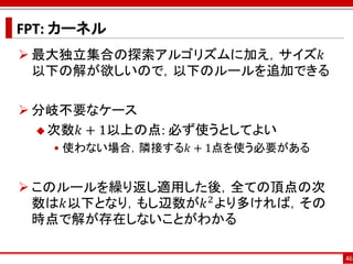 FPT: カーネル
 最大独立集合の探索アルゴリズムに加え，サイズ𝑘
  以下の解が欲しいので，以下のルールを追加できる

 分岐不要なケース
   次数𝑘 + 1以上の点: 必ず使うとしてよい
   • 使わない場合，隣接する𝑘 + 1点を使う必要がある


 このルールを繰り返し適用した後，全ての頂点の次
  数は𝑘以下となり，もし辺数が𝑘 2 より多ければ，その
  時点で解が存在しないことがわかる

                                 46
 