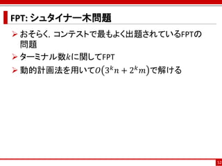 FPT: シュタイナー木問題
 おそらく，コンテストで最もよく出題されているFPTの
  問題
 ターミナル数𝑘に関してFPT
 動的計画法を用いて𝑂 3 𝑘 𝑛 + 2 𝑘 𝑚 で解ける




                                  52
 