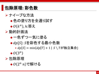 包除原理: 彩色数
 ナイーブな方法
   色の塗り方を全通り試す
        𝑛
   𝑂 𝑘 , k:答え

 動的計画法
   一色ずつ一気に塗る

   𝑑𝑝[𝑆]: 𝑆を彩色する最小色数
      • 𝑑𝑝 𝑆 = min 𝑑𝑝 𝑇 + 1⁡ ⁡ 𝑆 ∖ 𝑇が独立集合}
   𝑂 3𝑛
 包除原理
       𝑛
   𝑂 2 ⁡𝑛 で解ける

                                             60
 