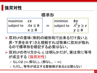強双対性
21
maximize 𝒄𝒙
subject to 𝐴𝒙 ≤ 𝒃
𝒙 ≥ 𝟎
minimize 𝒃𝒚
subject to 𝐴T 𝒚 ≥ 𝒄
𝒚 ≥ 𝟎
=
 双対LPの意味（制約の線形和で出来るだけ良い上
界・下界を示す）さえ理解...