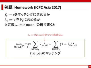 例題: Homework (ICPC Asia 2017)
𝑓𝑒 ≔ 𝑒をマッチングに含めるか
𝜆 𝑣 ≔ 𝑣 を 𝑉1に含めるか
と定義し、min max ~ の形で書くと
84
min
𝜆∈ 0,1 𝑉
max
𝑓
෍
𝑢𝑣∈𝐸1
𝜆 𝑣 ...