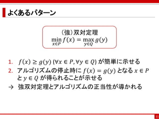 よくあるパターン
1. 𝑓 𝑥 ≥ 𝑔(𝑦) (∀𝑥 ∈ 𝑃, ∀𝑦 ∈ 𝑄) が簡単に示せる
2. アルゴリズムの停止時に 𝑓 𝑥 = 𝑔(𝑦) となる 𝑥 ∈ 𝑃
と 𝑦 ∈ 𝑄 が得られることが示せる
→ 強双対定理とアルゴリズムの正当性が導かれる
11
（強）双対定理
min
𝑥∈𝑃
𝑓(𝑥) = max
𝑦∈𝑄
𝑔(𝑦)
 