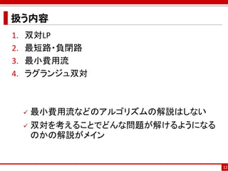 扱う内容
1. 双対LP
2. 最短路・負閉路
3. 最小費用流
4. ラグランジュ双対
 最小費用流などのアルゴリズムの解説はしない
 双対を考えることでどんな問題が解けるようになる
のかの解説がメイン
12
 