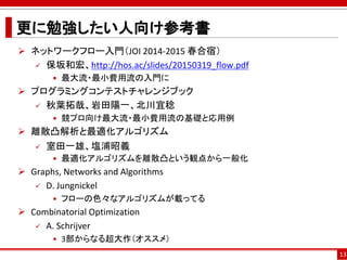 更に勉強したい人向け参考書
 ネットワークフロー入門（JOI 2014-2015 春合宿）
 保坂和宏、http://hos.ac/slides/20150319_flow.pdf
• 最大流・最小費用流の入門に
 プログラミングコンテストチャレンジブック
 秋葉拓哉、岩田陽一、北川宜稔
• 競プロ向け最大流・最小費用流の基礎と応用例
 離散凸解析と最適化アルゴリズム
 室田一雄、塩浦昭義
• 最適化アルゴリズムを離散凸という観点から一般化
 Graphs, Networks and Algorithms
 D. Jungnickel
• フローの色々なアルゴリズムが載ってる
 Combinatorial Optimization
 A. Schrijver
• 3部からなる超大作（オススメ）
13
 