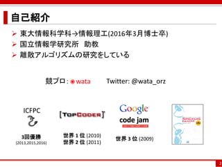 2
自己紹介
 東大情報科学科→情報理工(2016年3月博士卒)
 国立情報学研究所 助教
 離散アルゴリズムの研究をしている
世界 1 位 (2010)
世界 2 位 (2011)
世界 3 位 (2009)3回優勝
(2013,2015,2016)
競プロ： wata Twitter: @wata_orz
ICFPC
 