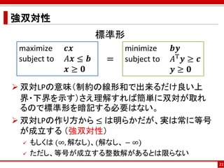 強双対性
21
maximize 𝒄𝒙
subject to 𝐴𝒙 ≤ 𝒃
𝒙 ≥ 𝟎
minimize 𝒃𝒚
subject to 𝐴T 𝒚 ≥ 𝒄
𝒚 ≥ 𝟎
=
 双対LPの意味（制約の線形和で出来るだけ良い上
界・下界を示す）さえ理解すれば簡単に双対が取れ
るので標準形を暗記する必要はない。
 双対LPの作り方から ≤ は明らかだが、実は常に等号
が成立する （強双対性）
 もしくは (∞, 解なし)、(解なし、 − ∞)
 ただし、等号が成立する整数解があるとは限らない
標準形
 