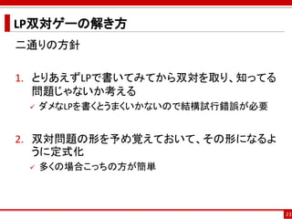 LP双対ゲーの解き方
二通りの方針
1. とりあえずLPで書いてみてから双対を取り、知ってる
問題じゃないか考える
 ダメなLPを書くとうまくいかないので結構試行錯誤が必要
2. 双対問題の形を予め覚えておいて、その形になるよ
うに定式化
 多くの場合こっちの方が簡単
23
 