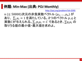 例題: Min-Max (出典: POJ Monthly)
𝑛 (≤ 50000)次元の非負実数ベクトル (𝜇1, … , 𝜇 𝑛) が
あり、 σ𝑖 𝜇𝑖 = 1 を満たしている。２つのベクトル 𝑝, 𝑞 と
実数𝐶が与えられる。σ𝑖 𝑝𝑖 𝜇𝑖 = 𝐶 であるとき、σ𝑞𝑖 𝜇𝑖 の
取りうる値の最小値・最大値を求めよ。
24
http://poj.org/problem?id=2595
 
