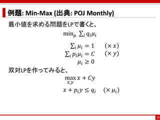例題: Min-Max (出典: POJ Monthly)
最小値を求める問題をLPで書くと、
min 𝜇 σ𝑖 𝑞𝑖 𝜇𝑖
σ𝑖 𝜇𝑖 = 1
σ𝑖 𝑝𝑖 𝜇𝑖 = 𝐶
𝜇𝑖 ≥ 0
双対LPを作ってみると、
max
𝑥,𝑦
𝑥 + 𝐶𝑦
𝑥 + 𝑝𝑖 𝑦 ≤ 𝑞𝑖 (× 𝜇𝑖)
26
× 𝑥
(× 𝑦)
 