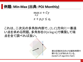 例題: Min-Max (出典: POJ Monthly)
max
𝑥,𝑦
𝑥 + 𝐶𝑦
𝑥 + 𝑝𝑖 𝑦 ≤ 𝑞𝑖
これは、二次元の多角形内部で、(1, 𝐶)方向に一番遠
い点を求める問題。多角形を𝑂(𝑛 log 𝑛)で構築して端
点を全て調べれば良い。
27
実は定数次元のLPは線形時間で
解けることが知られている。
(Seidel’s LP algorithm など)
 