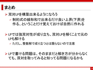まとめ
 双対LPを構築出来るようになろう
 制約式の線形和で出来るだけ良い上界(下界)を
作る、ということだけ覚えておけば自然に作れる
 LPでは強双対性が成り立ち、双対LPを解くことで元の
LPも解ける
 ただし、整数解で成り立つとは限らないので注意
 LPで書ける問題は、そのままだと解き方が分からなく
ても、双対を取ってみると知ってる問題になるかも
28
 