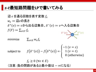 𝒔-𝒕最短路問題をLPで書いてみる
辺 𝑒 を通る回数を表す変数 𝑓𝑒
𝑤𝑒 ≔ 辺𝑒の長さ
𝛿+ 𝑣 ≔ 𝑣から出る辺集合、𝛿− 𝑣 ≔ 𝑣へ入る辺集合
𝑓 𝐹 ≔ σ 𝑒∈𝐹 𝑓𝑒
minimize σ 𝑒∈𝐸 𝑤𝑒 𝑓𝑒
subject to 𝑓 𝛿− 𝑣 − 𝑓 𝛿+ 𝑣 = ൞
−1 (𝑣 = 𝑠)
1 (𝑣 = 𝑡)
0 (otherwise)
𝑓𝑒 ≥ 0 (∀𝑒 ∈ 𝐸)
（注意：負の閉路があると最小値は − ∞になる）
30
𝑣
𝛿−
(𝑣) 𝛿+(𝑣)
 