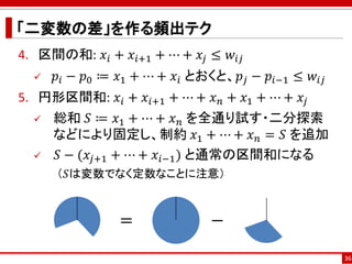 「二変数の差」を作る頻出テク
4. 区間の和: 𝑥𝑖 + 𝑥𝑖+1 + ⋯ + 𝑥𝑗 ≤ 𝑤𝑖𝑗
 𝑝𝑖 − 𝑝0 ≔ 𝑥1 + ⋯ + 𝑥𝑖 とおくと、𝑝𝑗 − 𝑝𝑖−1 ≤ 𝑤𝑖𝑗
5. 円形区間和: 𝑥𝑖 + 𝑥𝑖+1 + ⋯ + 𝑥 𝑛 + 𝑥1 + ⋯ + 𝑥𝑗
 総和 𝑆 ≔ 𝑥1 + ⋯ + 𝑥 𝑛 を全通り試す・二分探索
などにより固定し、制約 𝑥1 + ⋯ + 𝑥 𝑛 = 𝑆 を追加
 𝑆 − (𝑥𝑗+1 + ⋯ + 𝑥𝑖−1) と通常の区間和になる
（𝑆は変数でなく定数なことに注意）
36
= −
 