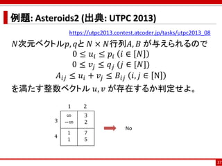 例題: Asteroids2 (出典: UTPC 2013)
https://utpc2013.contest.atcoder.jp/tasks/utpc2013_08
𝑁次元ベクトル𝑝, 𝑞と 𝑁 × 𝑁行列𝐴, 𝐵 が与えられるので
0 ≤ 𝑢𝑖 ≤ 𝑝𝑖 𝑖 ∈ 𝑁
0 ≤ 𝑣𝑗 ≤ 𝑞 𝑗 (𝑗 ∈ [𝑁])
𝐴𝑖𝑗 ≤ 𝑢𝑖 + 𝑣𝑗 ≤ 𝐵𝑖𝑗 𝑖, 𝑗 ∈ N
を満たす整数ベクトル 𝑢, 𝑣 が存在するか判定せよ。
37
∞
−∞
3
2
1
1
7
5
3
1 2
4
No
 