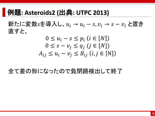 例題: Asteroids2 (出典: UTPC 2013)
新たに変数𝑠を導入し、𝑢𝑖 → 𝑢𝑖 − 𝑠, 𝑣𝑖 → 𝑠 − 𝑣𝑖 と置き
直すと、
0 ≤ 𝑢𝑖 − 𝑠 ≤ 𝑝𝑖 𝑖 ∈ 𝑁
0 ≤ 𝑠 − 𝑣𝑗 ≤ 𝑞 𝑗 (𝑗 ∈ [𝑁])
𝐴𝑖𝑗 ≤ 𝑢𝑖 − 𝑣𝑗 ≤ 𝐵𝑖𝑗 𝑖, 𝑗 ∈ N
全て差の形になったので負閉路検出して終了
38
 