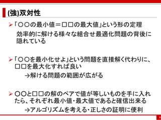 (強)双対性
 「〇〇の最小値＝□□の最大値」という形の定理
効率的に解ける様々な組合せ最適化問題の背後に
隠れている
 「〇〇を最小化せよ」という問題を直接解く代わりに、
□□を最大化すれば良い
→解ける問題の範囲が広がる
 ○○と□□の解のペアで値が等しいものを手に入れ
たら、それぞれ最小値・最大値であると確信出来る
→アルゴリズムを考える・正しさの証明に便利
4
 