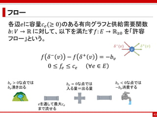 フロー
各辺𝑒に容量𝑐 𝑒(≥ 0)のある有向グラフと供給需要関数
𝑏: 𝑉 → ℝ に対して、以下を満たす𝑓: 𝐸 → ℝ≥0 を「許容
フロー」という。
𝑓 𝛿− 𝑣 − 𝑓 𝛿+ 𝑣 = −𝑏 𝑣
0 ≤ 𝑓𝑒 ≤ 𝑐 𝑒 ∀𝑒 ∈ 𝐸
43
𝑣
𝛿−
(𝑣) 𝛿+(𝑣)
𝑏 𝑣 > 0な点では
𝑏 𝑣湧き出る
𝑏 𝑣 = 0な点では
入る量＝出る量
𝑒を通して最大𝑐 𝑒
まで流せる
𝑏 𝑣 < 0な点では
−𝑏 𝑣消費する
 