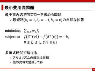 最小費用流問題
最小重みの許容フローを求める問題
 最短路(𝑏𝑠 = 1, 𝑏𝑡 = −1, 𝑏 𝑣 = 0)の自然な拡張
minimize 𝑓 σ 𝑒∈𝐸 𝑤𝑒 𝑓𝑒
subject to 𝑓 𝛿− 𝑣 − 𝑓 𝛿+ 𝑣 = −𝑏 𝑣
0 ≤ 𝑓𝑒 ≤ 𝑐 𝑒 (∀𝑒 ∈ 𝐸)
多項式時間で解ける
 アルゴリズムの解説は省略
 他の資料で勉強してね
44
 