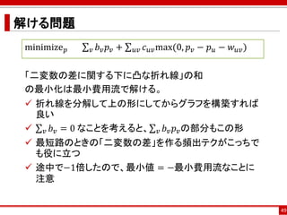 解ける問題
49
minimize 𝑝 σ 𝑣 𝑏 𝑣 𝑝 𝑣 + σ 𝑢𝑣 𝑐 𝑢𝑣max(0, 𝑝 𝑣 − 𝑝 𝑢 − 𝑤 𝑢𝑣)
「二変数の差に関する下に凸な折れ線」の和
の最小化は最小費用流で解ける。
 折れ線を分解して上の形にしてからグラフを構築すれば
良い
 σ 𝑣 𝑏 𝑣 = 0 なことを考えると、σ 𝑣 𝑏 𝑣 𝑝 𝑣の部分もこの形
 最短路のときの「二変数の差」を作る頻出テクがこっちで
も役に立つ
 途中で−1倍したので、最小値 = −最小費用流なことに
注意
 