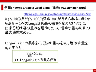 例題: How to Create a Good Game （出典: JAG Summer 2010）
http://judge.u-aizu.ac.jp/onlinejudge/description.jsp?id=2230
𝑁(≤ 100)点𝑀(≤ 1000)辺のDAGが与えられる。点0か
ら点𝑁 − 1へのLongest Pathの長さを変えないように、
出来るだけ辺の重みを増やしたい。増やす重みの和の
最大値を求めよ。
Longest Pathの長さを𝐷、辺𝑒の重みを𝑤𝑒、増やす量を
𝑎 𝑒とすると、
max
𝑎≥0
σ 𝑒 𝑎 𝑒
s.t. Longest Pathの長さが𝐷
50
 