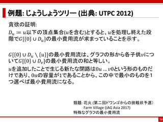 例題: じょうしょうツリー (出典: UTPC 2012)
貪欲の証明:
𝐷 𝑢 ≔ 𝑢以下の頂点集合(𝑢を含む)とすると、𝑢を処理し終えた段
階で𝐺[ 0 ∪ 𝐷 𝑢]の最小費用流が求まっていることを示す。
𝐺[ 0 ∪ 𝐷 𝑢 ∖ 𝑢 ]の最小費用流は、グラフの形から各子供𝑣につ
いて𝐺[ 0 ∪ 𝐷𝑣]の最小費用流の和と等しい。
𝑢を追加したことで生じる新たな閉路は0𝑢 … 𝑣0という形のものだ
けであり、0𝑢の容量が1であることから、この中で最小のものを１
つ選べば最小費用流になる。
58
類題: 花火 (第二回ドワンゴからの挑戦状予選）
Farm Village (JAG Asia 2017)
特殊なグラフの最小費用流
 