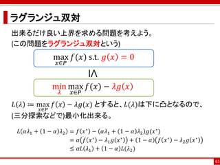 ラグランジュ双対
出来るだけ良い上界を求める問題を考えよう。
(この問題をラグランジュ双対という)
𝐿 𝜆 ≔ max
𝑥∈𝑃
𝑓 𝑥 − 𝜆𝑔(𝑥) とすると、𝐿(𝜆)は下に凸となるので、
(三分探索などで)最小化出来る。
𝐿 𝛼𝜆1 + 1 − 𝛼 𝜆2 = 𝑓 𝑥∗ − 𝛼𝜆1 + 1 − 𝛼 𝜆2 𝑔(𝑥∗)
= 𝛼 𝑓 𝑥∗ − 𝜆1 𝑔 𝑥∗ + 1 − 𝛼 𝑓 𝑥∗ − 𝜆2 𝑔 𝑥∗
≤ 𝛼𝐿 𝜆1 + 1 − 𝛼 𝐿(𝜆2)
63
max
𝑥∈𝑃
𝑓(𝑥) s.t. 𝑔 𝑥 = 0
min
𝜆
max
𝑥∈𝑃
𝑓(𝑥) − 𝜆𝑔 𝑥≤
 