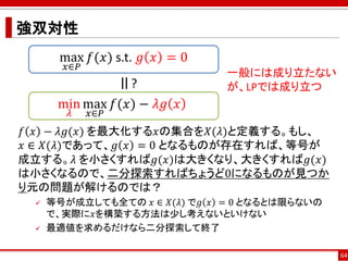 強双対性
𝑓 𝑥 − 𝜆𝑔(𝑥) を最大化する𝑥の集合を𝑋(𝜆)と定義する。もし、
𝑥 ∈ 𝑋(𝜆)であって、𝑔 𝑥 = 0 となるものが存在すれば、等号が
成立する。𝜆 を小さくすれば𝑔(𝑥)は大きくなり、大きくすれば𝑔(𝑥)
は小さくなるので、二分探索すればちょうど0になるものが見つか
り元の問題が解けるのでは？
 等号が成立しても全ての 𝑥 ∈ 𝑋(𝜆) で𝑔 𝑥 = 0 となるとは限らないの
で、実際に𝑥を構築する方法は少し考えないといけない
 最適値を求めるだけなら二分探索して終了
64
max
𝑥∈𝑃
𝑓(𝑥) s.t. 𝑔 𝑥 = 0
min
𝜆
max
𝑥∈𝑃
𝑓(𝑥) − 𝜆𝑔 𝑥
=
?
一般には成り立たない
が、LPでは成り立つ
 