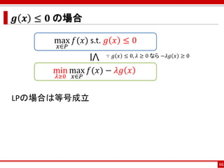 𝒈 𝒙 ≤ 𝟎 の場合
LPの場合は等号成立
66
max
𝑥∈𝑃
𝑓(𝑥) s.t. 𝑔 𝑥 ≤ 0
min
𝜆≥0
max
𝑥∈𝑃
𝑓(𝑥) − 𝜆𝑔 𝑥
≤
∵ 𝑔 𝑥 ≤ 0, 𝜆 ≥ 0 なら −𝜆𝑔 𝑥 ≥ 0
 