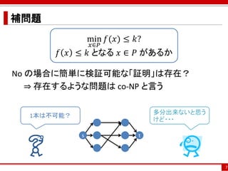 補問題
No の場合に簡単に検証可能な「証明」は存在？
⇒ 存在するような問題は co-NP と言う
7
min
𝑥∈𝑃
𝑓(𝑥) ≤ 𝑘?
𝑓 𝑥 ≤ 𝑘 となる 𝑥 ∈ 𝑃 があるか
s t
1本は不可能？
多分出来ないと思う
けど・・・
 