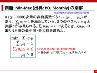 例題: Min-Max (出典: POJ Monthly) の別解
𝑛 (≤ 50000)次元の非負実数ベクトル (𝜇1, … , 𝜇 𝑛) が
あり、 σ𝑖 𝜇𝑖 = 1 を満たしている。２つのベクトル 𝑝, 𝑞 と
実数𝐶が与えられる。σ𝑖 𝑝𝑖 𝜇𝑖 = 𝐶 であるとき、σ𝑞𝑖 𝜇𝑖 の
取りうる値の最小値・最大値を求めよ。
71
http://poj.org/problem?id=2595
min 𝜇 σ𝑖 𝑞𝑖 𝜇𝑖
σ𝑖 𝜇𝑖 = 1
σ𝑖 𝑝𝑖 𝜇𝑖 = 𝐶
𝜇𝑖 ≥ 0
←この制約がなければ非常に簡単
（一番小さい𝑞𝑖に対して𝜇𝑖 = 1とすればよい）
 