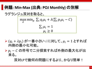 例題: Min-Max (出典: POJ Monthly) の別解
ラグランジュ双対を取ると、
max
𝜆
min 𝜇 σ𝑖 𝑞𝑖 𝜇𝑖 + 𝜆(σ𝑖 𝑝𝑖 𝜇𝑖 − 𝐶)
σ𝑖 𝜇𝑖 = 1
𝜇𝑖 ≥ 0
 (𝑞𝑖 + 𝜆𝑝𝑖) が一番小さい 𝑖 に対して、𝜇𝑖 = 1 とすれば
内側の最小化可能。
 𝑝𝑖 − 𝐶 の符号で二分探索すれば外側の最大化が出
来る。
双対LPで幾何の問題にするより、かなり簡単！
72
 