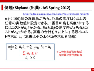 例題: Skyland (出典: JAG Spring 2012)
http://judge.u-aizu.ac.jp/onlinejudge/description.jsp?id=2396
𝑛 (≤ 100)個の浮遊島がある。各島の高度は0以上の
任意の実数値に設定できる。𝑖 番目の島を高度ℎにする
にはコストが𝑑𝑖ℎかかる。島𝑖と島𝑗の高度差が𝑥あるとコ
ストが𝑐𝑖𝑗 𝑥かかる。高度の合計を𝐻以上にする最小コス
トを求めよ。（本来はそのようなℎを求める問題）
73
min
ℎ
σ𝑖 𝑑𝑖ℎ𝑖 + σ𝑖𝑗 𝑐𝑖𝑗|ℎ𝑖 − ℎ𝑗|
σ𝑖 ℎ𝑖 ≥ 𝐻
ℎ𝑖 ≥ 0
←この制約がなければ
双対最小費用流の形
 