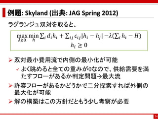例題: Skyland (出典: JAG Spring 2012)
ラグランジュ双対を取ると、
 双対最小費用流で内側の最小化が可能
 よく眺めると全ての重みが0なので、供給需要を満
たすフローがあるか判定問題→最大流
 許容フローがあるかどうかで二分探索すれば外側の
最大化が可能
 解の構築はこの方針だともう少し考察が必要
74
max
𝜆≥0
min
ℎ
σ𝑖 𝑑𝑖ℎ𝑖 + σ𝑖𝑗 𝑐𝑖𝑗|ℎ𝑖 − ℎ𝑗| −𝜆(σ𝑖 ℎ𝑖 − 𝐻)
ℎ𝑖 ≥ 0
 