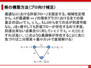 解の構築方法（プロ向け補足）
最適な𝜆における許容フロー𝑓を固定する。相補性定理
から、ℎが最適解 ⇔ 𝑓の残余グラフにおける全ての容
量正の辺𝑢𝑣で ℎ 𝑣 ≤ ℎ 𝑢。もし0から全ての点が到達可能
なら、𝜆を𝜖増やしても許容フローが存在するので矛盾。
到達出来ない点集合𝑆に対して𝑣 ∈ 𝑆 で ℎ 𝑣 = 𝐻/|𝑆| と
すれば良い。（このような最適解が存在することに先に
気づけば二分探索＋最小カットで直接解ける）
76
0
𝑖 𝑗
𝑐𝑖𝑗
∞ ∞
𝑏0 = 𝜆𝑛 − σ𝑖 𝑑𝑖
𝑏𝑖 = 𝑑𝑖 − 𝜆 𝑏𝑗 = 𝑑𝑗 − 𝜆
 