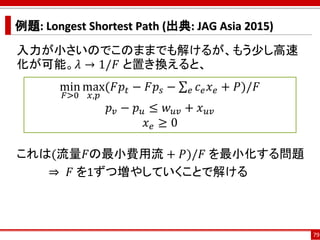 例題: Longest Shortest Path (出典: JAG Asia 2015)
入力が小さいのでこのままでも解けるが、もう少し高速
化が可能。𝜆 → 1/𝐹 と置き換えると、
これは(流量𝐹の最小費用流 + 𝑃)/𝐹 を最小化する問題
⇒ 𝐹 を1ずつ増やしていくことで解ける
79
min
𝐹>0
max
𝑥,𝑝
(𝐹𝑝𝑡 − 𝐹𝑝𝑠 − σ 𝑒 𝑐 𝑒 𝑥 𝑒 + 𝑃)/𝐹
𝑝 𝑣 − 𝑝 𝑢 ≤ 𝑤 𝑢𝑣 + 𝑥 𝑢𝑣
𝑥 𝑒 ≥ 0
 