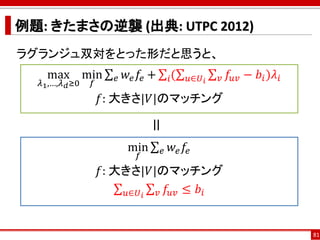 例題: きたまさの逆襲 (出典: UTPC 2012)
ラグランジュ双対をとった形だと思うと、
81
max
𝜆1,…,𝜆 𝑑≥0
min
𝑓
σ 𝑒 𝑤𝑒 𝑓𝑒 + σ𝑖(σ 𝑢∈𝑈 𝑖
σ 𝑣 𝑓𝑢𝑣 − 𝑏𝑖)𝜆𝑖
𝑓: 大きさ|𝑉|のマッチング
=min
𝑓
σ 𝑒 𝑤𝑒 𝑓𝑒
𝑓: 大きさ|𝑉|のマッチング
σ 𝑢∈𝑈 𝑖
σ 𝑣 𝑓𝑢𝑣 ≤ 𝑏𝑖
 