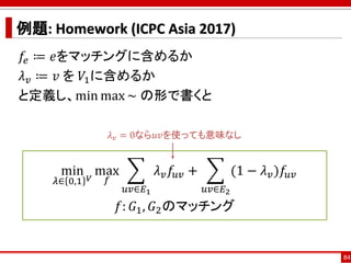 例題: Homework (ICPC Asia 2017)
𝑓𝑒 ≔ 𝑒をマッチングに含めるか
𝜆 𝑣 ≔ 𝑣 を 𝑉1に含めるか
と定義し、min max ~ の形で書くと
84
min
𝜆∈ 0,1 𝑉
max
𝑓
෍
𝑢𝑣∈𝐸1
𝜆 𝑣 𝑓𝑢𝑣 + ෍
𝑢𝑣∈𝐸2
(1 − 𝜆 𝑣)𝑓𝑢𝑣
𝑓: 𝐺1, 𝐺2のマッチング
𝜆 𝑣 = 0なら𝑢𝑣を使っても意味なし
 