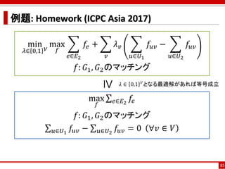 例題: Homework (ICPC Asia 2017)
85
min
𝜆∈ 0,1 𝑉
max
𝑓
෍
𝑒∈𝐸2
𝑓𝑒 + ෍
𝑣
𝜆 𝑣 ෍
𝑢∈𝑈1
𝑓𝑢𝑣 − ෍
𝑢∈𝑈2
𝑓𝑢𝑣
𝑓: 𝐺1, 𝐺2のマッチング
max
𝑓
σ 𝑒∈𝐸2
𝑓𝑒
𝑓: 𝐺1, 𝐺2のマッチング
σ 𝑢∈𝑈1
𝑓𝑢𝑣 − σ 𝑢∈𝑈2
𝑓𝑢𝑣 = 0 ∀𝑣 ∈ 𝑉
≥
𝜆 ∈ 0,1 𝑉となる最適解があれば等号成立
 