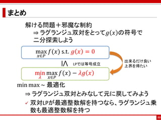 まとめ
min max ~ 最適化
⇒ ラグランジュ双対とみなして元に戻してみよう
 双対LPが最適整数解を持つなら、ラグランジュ乗
数も最適整数解を持つ
88
max
𝑥∈𝑃
𝑓(𝑥) s.t. 𝑔 𝑥 = 0
min
𝜆
max
𝑥∈𝑃
𝑓(𝑥) − 𝜆𝑔 𝑥
≤ LPでは等号成立
解ける問題＋邪魔な制約
⇒ ラグランジュ双対をとって𝑔 𝑥 の符号で
二分探索しよう
出来るだけ良い
上界を得たい
 