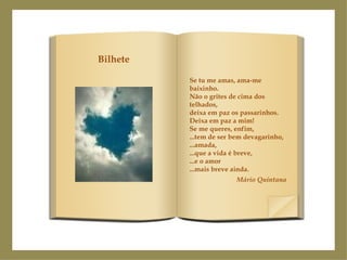 Se tu me amas, ama-me baixinho. Não o grites de cima dos telhados, deixa em paz os passarinhos. Deixa em paz a mim! Se me queres, enfim, ...tem de ser bem devagarinho, ...amada, ...que a vida é breve, ...e o amor ...mais breve ainda. Mário Quintana Bilhete 