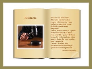 Resolva seu problema!  Há muito tempo você se propõe reformar sua vida, melhorar seus atos, cessar definitivamente suas fraquezas. Vamos, então, começar a partir deste momento! Não deixe para amanhã o que pode fazer hoje…De certo você não há de resolvê-lo do dia para a noite. Mas, comece já! E se cair de novo, não desanime: saiba recomeçar quantas vezes for preciso! Torres Pastorinho Resolução 