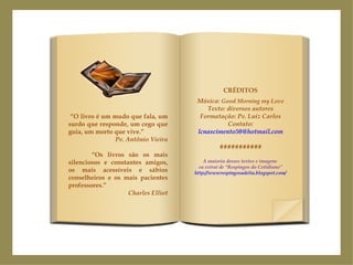 “ O livro é um mudo que fala, um surdo que responde, um cego que guia, um morto que vive.” Pe. Antônio Vieira “ Os livros são os mais silenciosos e constantes amigos, os mais acessíveis e sábios conselheiros e os mais pacientes professores.” Charles Elliot CRÉDITOS Música:  Good Morning my Love Texto: diversos autores Formatação: Pe. Luiz Carlos Contato: [email_address] ########### A maioria desses textos e imagens  eu extraí de “Respingos do Cotidiano” http://wwwrespingosadelia.blogspot.com/   