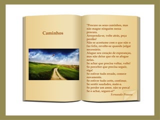 "Procure os seus caminhos, mas não magoe ninguém nessa procura. Arrependa-se, volte atrás, peça perdão! Não se acostume com o que não o faz feliz, revolte-se quando julgar necessário. Alague seu coração de esperanças, mas não deixe que ele se afogue nelas. Se achar que precisa voltar, volte! Se perceber que precisa seguir, siga! Se estiver tudo errado, comece novamente. Se estiver tudo certo, continue. Se sentir saudades, mate-a. Se perder um amor, não se perca! Se o achar, segure-o!“ Fernando Pessoa Caminhos 